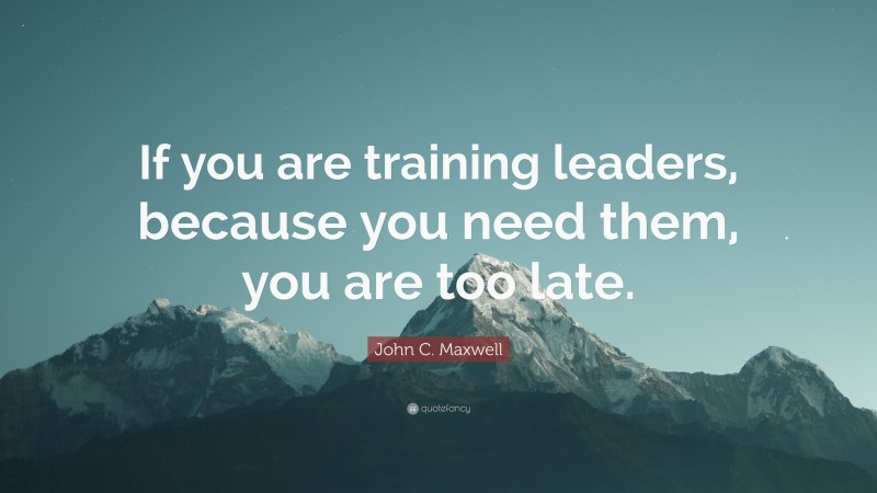 John C. Maxwell Quote: “If you are training leaders, because you need them, you are too late.”