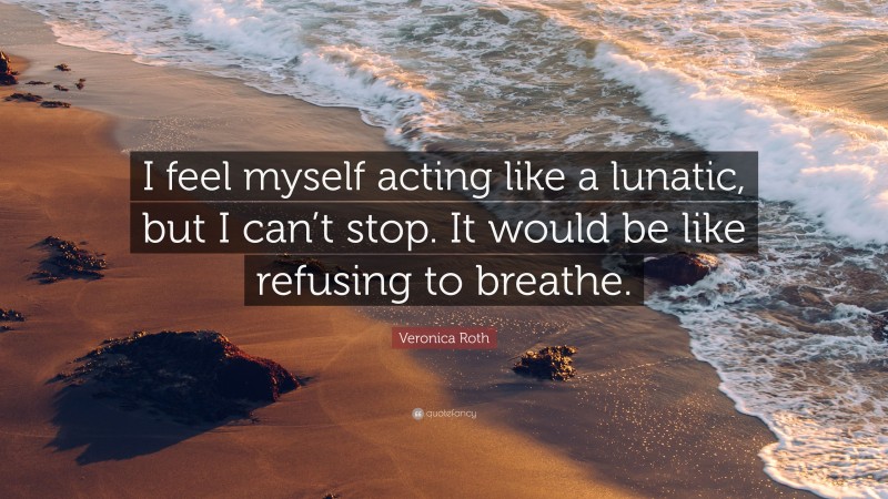 Veronica Roth Quote: “I feel myself acting like a lunatic, but I can’t stop. It would be like refusing to breathe.”