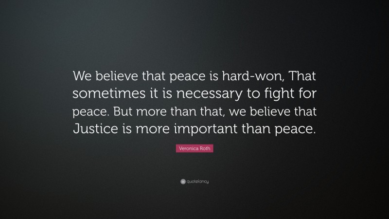 Veronica Roth Quote: “We believe that peace is hard-won, That sometimes it is necessary to fight for peace. But more than that, we believe that Justice is more important than peace.”