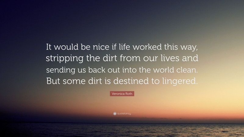 Veronica Roth Quote: “It would be nice if life worked this way, stripping the dirt from our lives and sending us back out into the world clean. But some dirt is destined to lingered.”