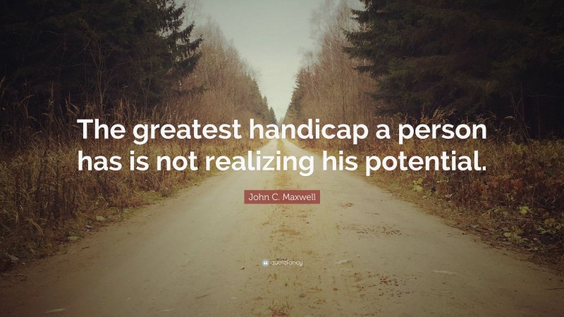 John C. Maxwell Quote: “The greatest handicap a person has is not realizing his potential.”