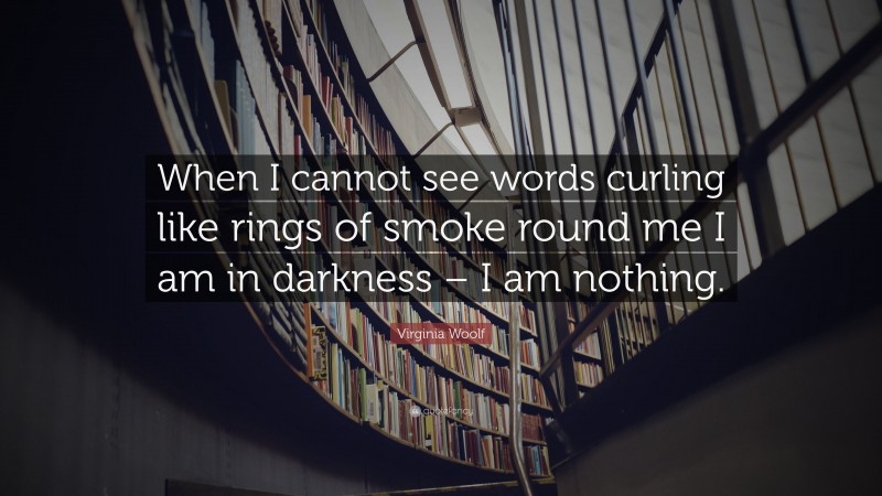 Virginia Woolf Quote: “When I cannot see words curling like rings of smoke round me I am in darkness – I am nothing.”