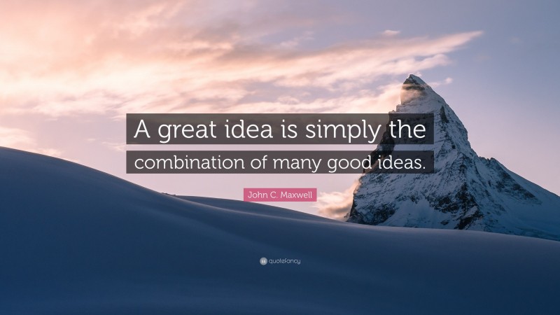 John C. Maxwell Quote: “A great idea is simply the combination of many good ideas.”