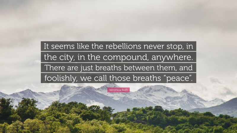 Veronica Roth Quote: “It seems like the rebellions never stop, in the city, in the compound, anywhere. There are just breaths between them, and foolishly, we call those breaths “peace”.”