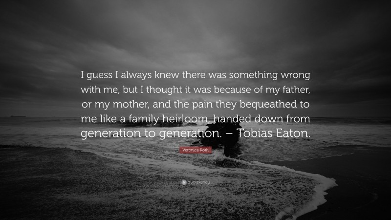 Veronica Roth Quote: “I guess I always knew there was something wrong with me, but I thought it was because of my father, or my mother, and the pain they bequeathed to me like a family heirloom, handed down from generation to generation. – Tobias Eaton.”
