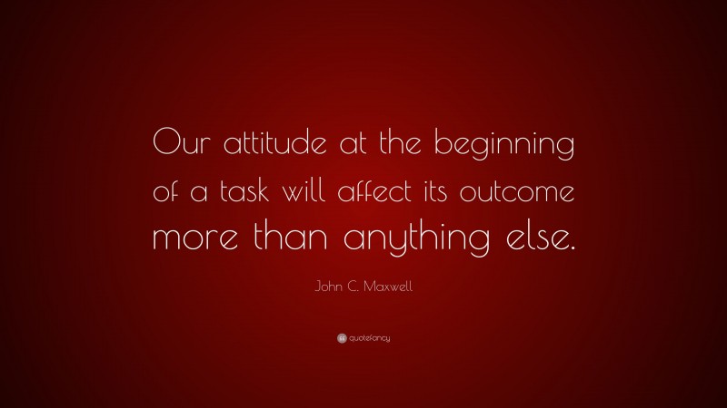 John C. Maxwell Quote: “Our attitude at the beginning of a task will affect its outcome more than anything else.”