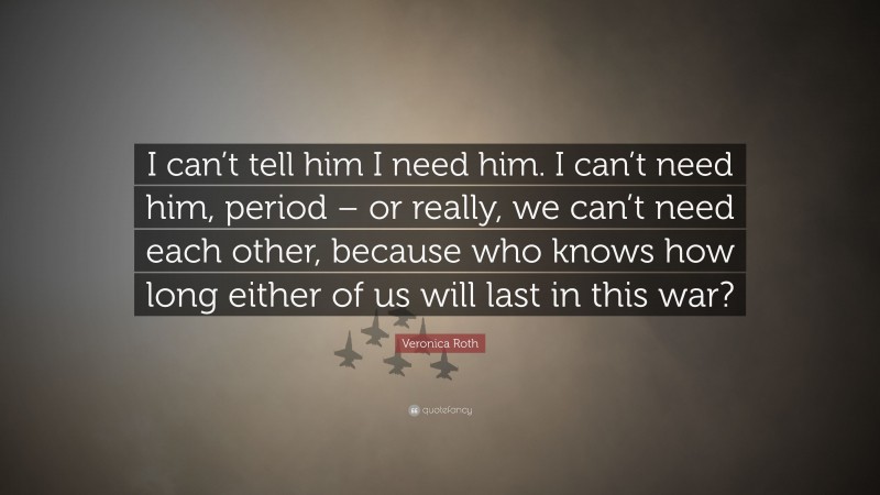 Veronica Roth Quote: “I can’t tell him I need him. I can’t need him, period – or really, we can’t need each other, because who knows how long either of us will last in this war?”