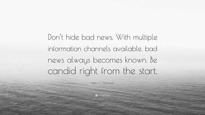 John C. Maxwell Quote: “Don’t hide bad news. With multiple information channels available, bad news always becomes known. Be candid right from the start.”