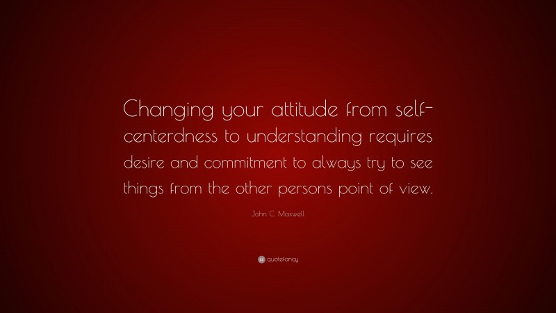 John C. Maxwell Quote: “Changing your attitude from self-centerdness to understanding requires desire and commitment to always try to see things from the other persons point of view.”