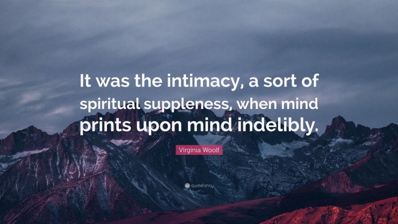 Virginia Woolf Quote: “It was the intimacy, a sort of spiritual suppleness, when mind prints upon mind indelibly.”