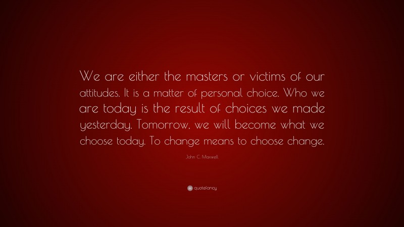 John C. Maxwell Quote: “We are either the masters or victims of our attitudes. It is a matter of personal choice. Who we are today is the result of choices we made yesterday. Tomorrow, we will become what we choose today. To change means to choose change.”