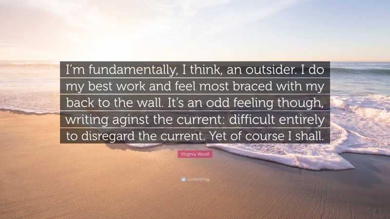 Virginia Woolf Quote: “I’m fundamentally, I think, an outsider. I do my best work and feel most braced with my back to the wall. It’s an odd feeling though, writing aginst the current: difficult entirely to disregard the current. Yet of course I shall.”