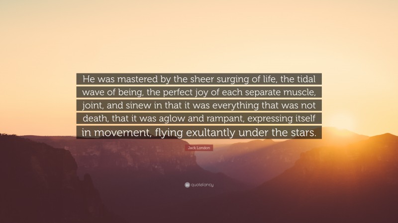 Jack London Quote: “He was mastered by the sheer surging of life, the tidal wave of being, the perfect joy of each separate muscle, joint, and sinew in that it was everything that was not death, that it was aglow and rampant, expressing itself in movement, flying exultantly under the stars.”