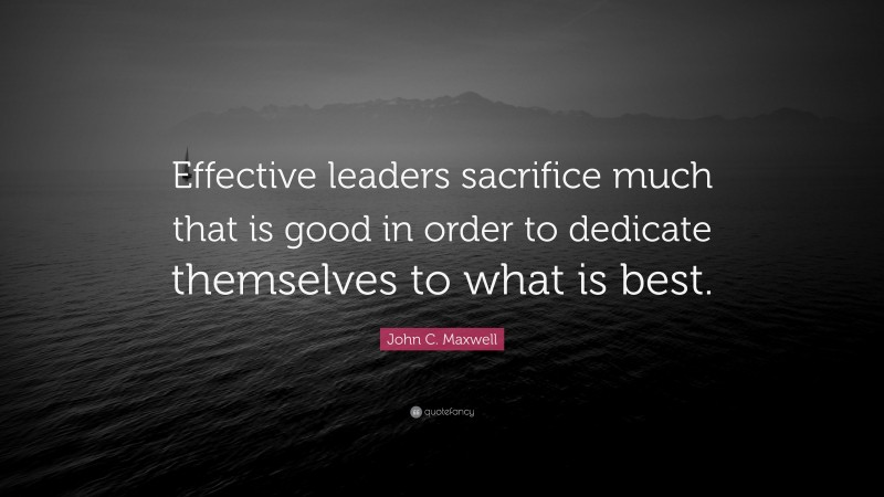 John C. Maxwell Quote: “Effective leaders sacrifice much that is good in order to dedicate themselves to what is best.”