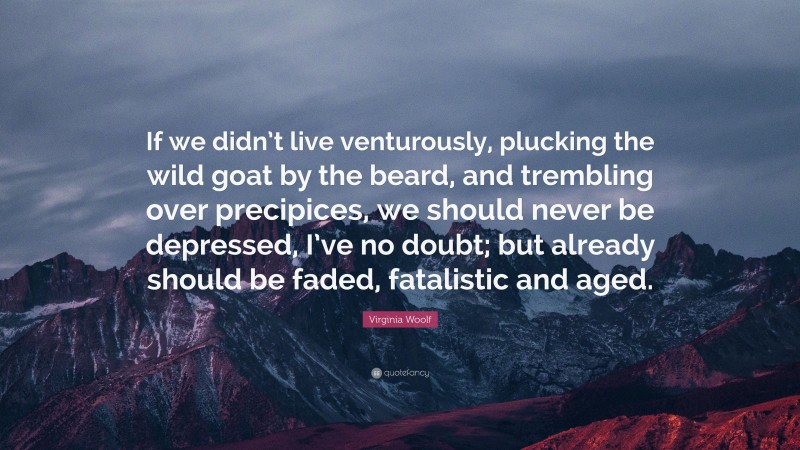 Virginia Woolf Quote: “If we didn’t live venturously, plucking the wild goat by the beard, and trembling over precipices, we should never be depressed, I’ve no doubt; but already should be faded, fatalistic and aged.”