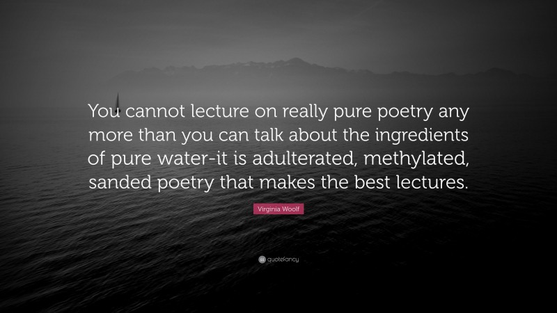 Virginia Woolf Quote: “You cannot lecture on really pure poetry any more than you can talk about the ingredients of pure water-it is adulterated, methylated, sanded poetry that makes the best lectures.”