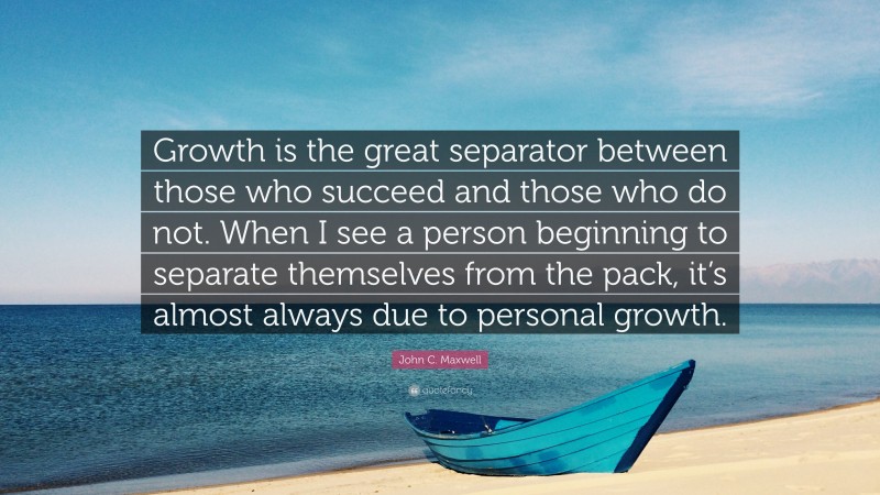 John C. Maxwell Quote: “Growth is the great separator between those who succeed and those who do not. When I see a person beginning to separate themselves from the pack, it’s almost always due to personal growth.”
