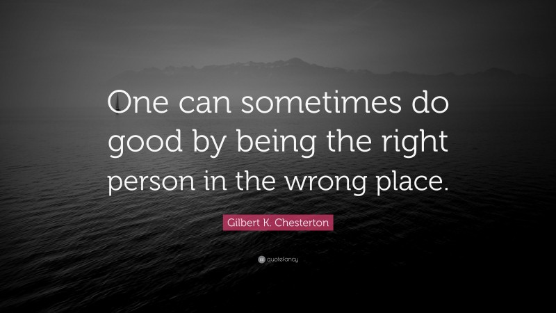 Gilbert K. Chesterton Quote: “One can sometimes do good by being the right person in the wrong place.”
