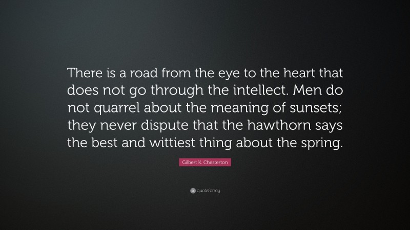 Gilbert K. Chesterton Quote: “There is a road from the eye to the heart that does not go through the intellect. Men do not quarrel about the meaning of sunsets; they never dispute that the hawthorn says the best and wittiest thing about the spring.”