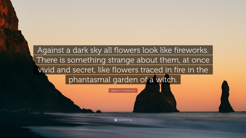Gilbert K. Chesterton Quote: “Against a dark sky all flowers look like fireworks. There is something strange about them, at once vivid and secret, like flowers traced in fire in the phantasmal garden of a witch.”