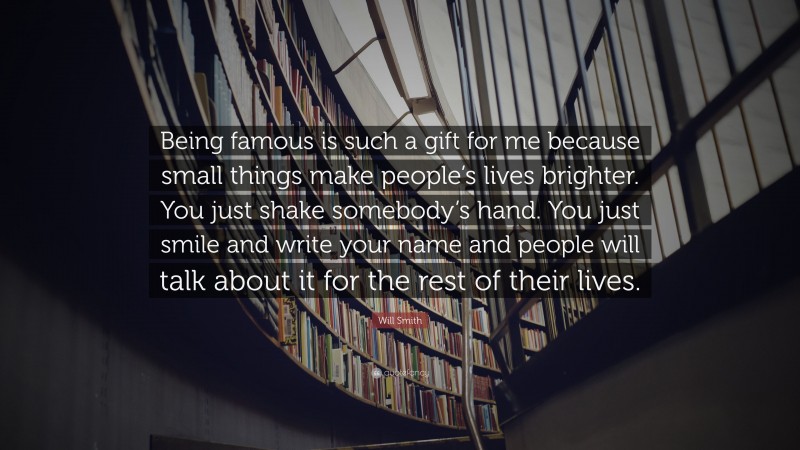 Will Smith Quote: “Being famous is such a gift for me because small things make people’s lives brighter. You just shake somebody’s hand. You just smile and write your name and people will talk about it for the rest of their lives.”
