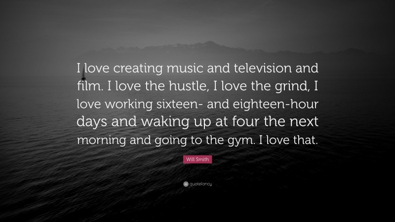 Will Smith Quote: “I love creating music and television and film. I love the hustle, I love the grind, I love working sixteen- and eighteen-hour days and waking up at four the next morning and going to the gym. I love that.”