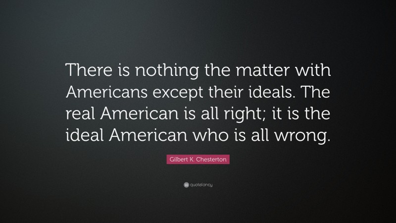 Gilbert K. Chesterton Quote: “There is nothing the matter with Americans except their ideals. The real American is all right; it is the ideal American who is all wrong.”