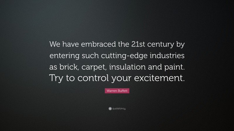 Warren Buffett Quote: “We have embraced the 21st century by entering such cutting-edge industries as brick, carpet, insulation and paint. Try to control your excitement.”