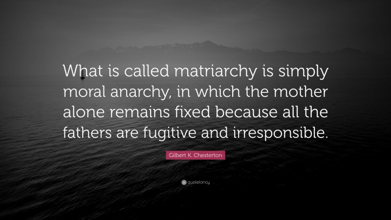 Gilbert K. Chesterton Quote: “What is called matriarchy is simply moral anarchy, in which the mother alone remains fixed because all the fathers are fugitive and irresponsible.”