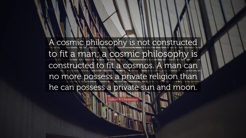 Gilbert K. Chesterton Quote: “A cosmic philosophy is not constructed to fit a man; a cosmic philosophy is constructed to fit a cosmos. A man can no more possess a private religion than he can possess a private sun and moon.”
