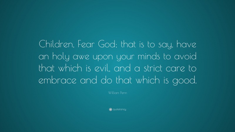 William Penn Quote: “Children, Fear God; that is to say, have an holy awe upon your minds to avoid that which is evil, and a strict care to embrace and do that which is good.”
