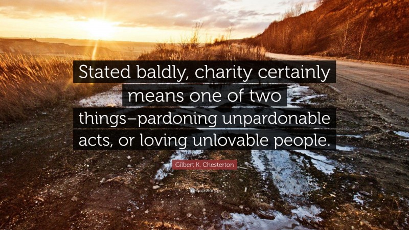 Gilbert K. Chesterton Quote: “Stated baldly, charity certainly means one of two things–pardoning unpardonable acts, or loving unlovable people.”