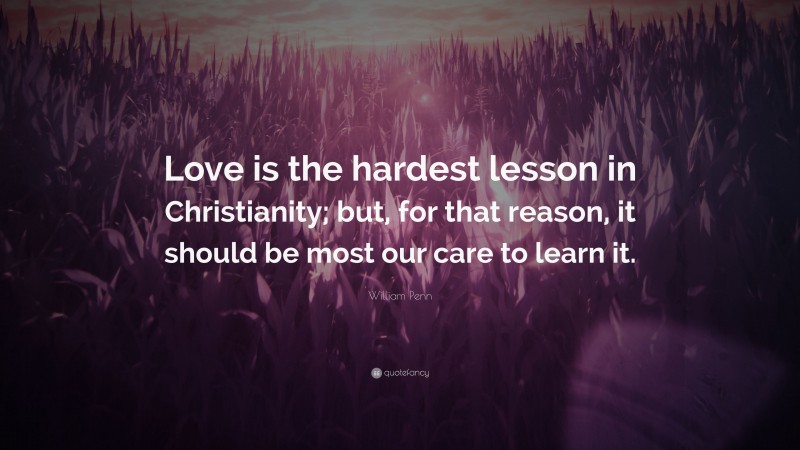 William Penn Quote: “Love is the hardest lesson in Christianity; but, for that reason, it should be most our care to learn it.”