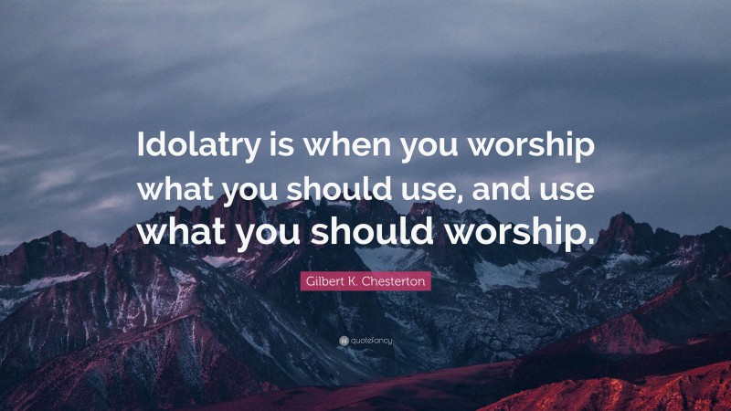 Gilbert K. Chesterton Quote: “Idolatry is when you worship what you should use, and use what you should worship.”