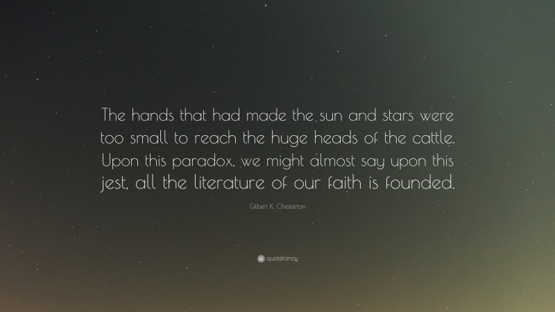 Gilbert K. Chesterton Quote: “The hands that had made the sun and stars were too small to reach the huge heads of the cattle. Upon this paradox, we might almost say upon this jest, all the literature of our faith is founded.”