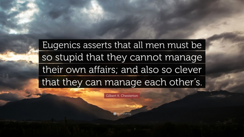 Gilbert K. Chesterton Quote: “Eugenics asserts that all men must be so stupid that they cannot manage their own affairs; and also so clever that they can manage each other’s.”