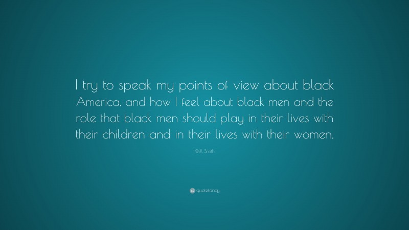 Will Smith Quote: “I try to speak my points of view about black America, and how I feel about black men and the role that black men should play in their lives with their children and in their lives with their women.”