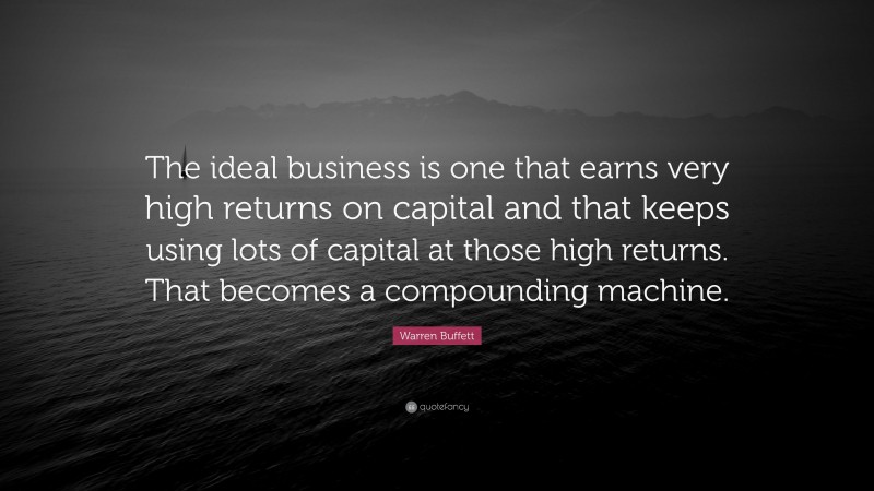Warren Buffett Quote: “The ideal business is one that earns very high returns on capital and that keeps using lots of capital at those high returns. That becomes a compounding machine.”