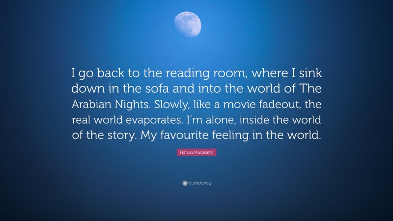 Haruki Murakami Quote: “I go back to the reading room, where I sink down in the sofa and into the world of The Arabian Nights. Slowly, like a movie fadeout, the real world evaporates. I’m alone, inside the world of the story. My favourite feeling in the world.”