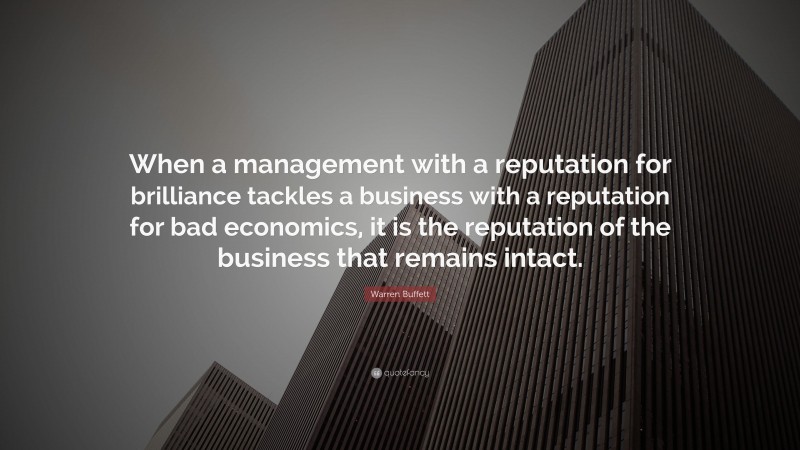 Warren Buffett Quote: “When a management with a reputation for brilliance tackles a business with a reputation for bad economics, it is the reputation of the business that remains intact.”
