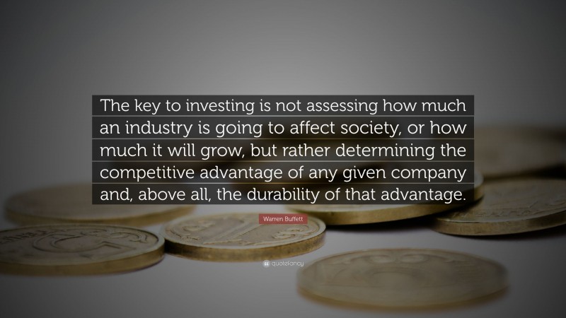 Warren Buffett Quote: “The key to investing is not assessing how much an industry is going to affect society, or how much it will grow, but rather determining the competitive advantage of any given company and, above all, the durability of that advantage.”