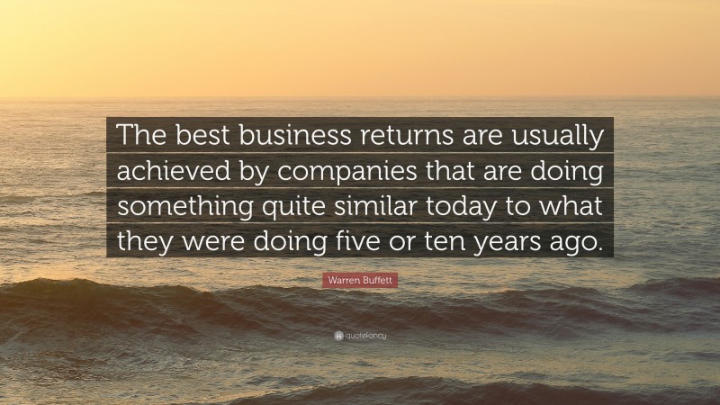 Warren Buffett Quote: “The best business returns are usually achieved by companies that are doing something quite similar today to what they were doing five or ten years ago.”