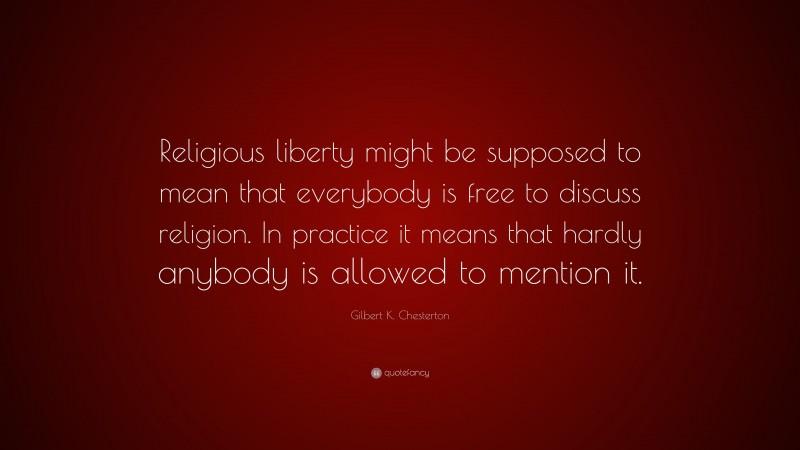 Gilbert K. Chesterton Quote: “Religious liberty might be supposed to mean that everybody is free to discuss religion. In practice it means that hardly anybody is allowed to mention it.”