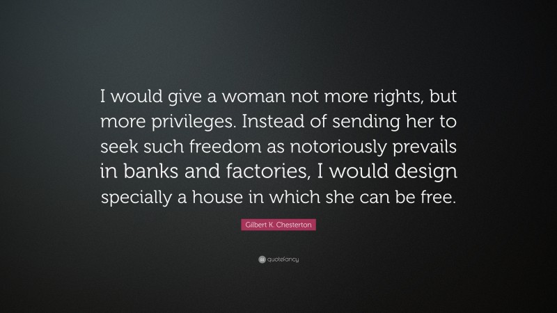 Gilbert K. Chesterton Quote: “I would give a woman not more rights, but more privileges. Instead of sending her to seek such freedom as notoriously prevails in banks and factories, I would design specially a house in which she can be free.”