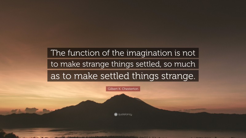 Gilbert K. Chesterton Quote: “The function of the imagination is not to make strange things settled, so much as to make settled things strange.”
