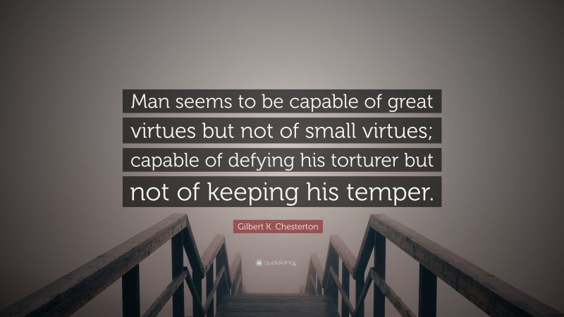 Gilbert K. Chesterton Quote: “Man seems to be capable of great virtues but not of small virtues; capable of defying his torturer but not of keeping his temper.”