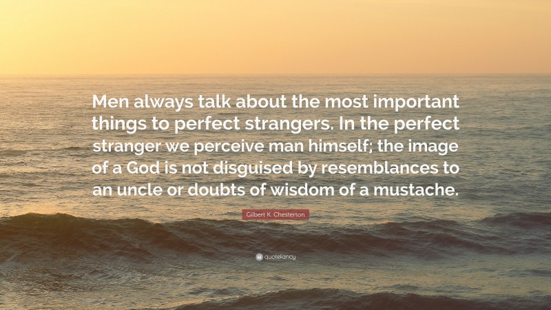 Gilbert K. Chesterton Quote: “Men always talk about the most important things to perfect strangers. In the perfect stranger we perceive man himself; the image of a God is not disguised by resemblances to an uncle or doubts of wisdom of a mustache.”