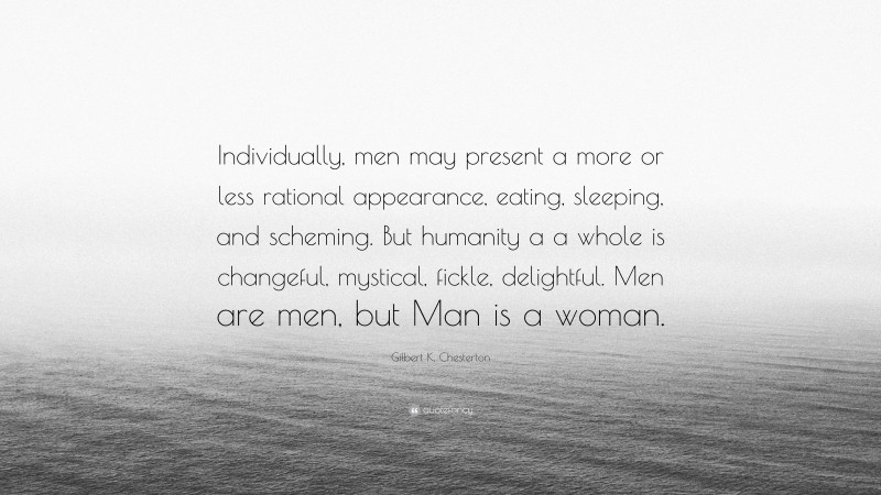 Gilbert K. Chesterton Quote: “Individually, men may present a more or less rational appearance, eating, sleeping, and scheming. But humanity a a whole is changeful, mystical, fickle, delightful. Men are men, but Man is a woman.”