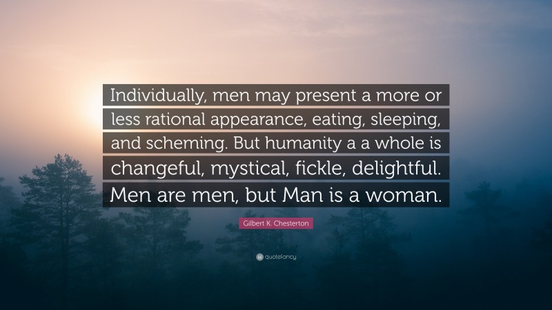 Gilbert K. Chesterton Quote: “Individually, men may present a more or less rational appearance, eating, sleeping, and scheming. But humanity a a whole is changeful, mystical, fickle, delightful. Men are men, but Man is a woman.”