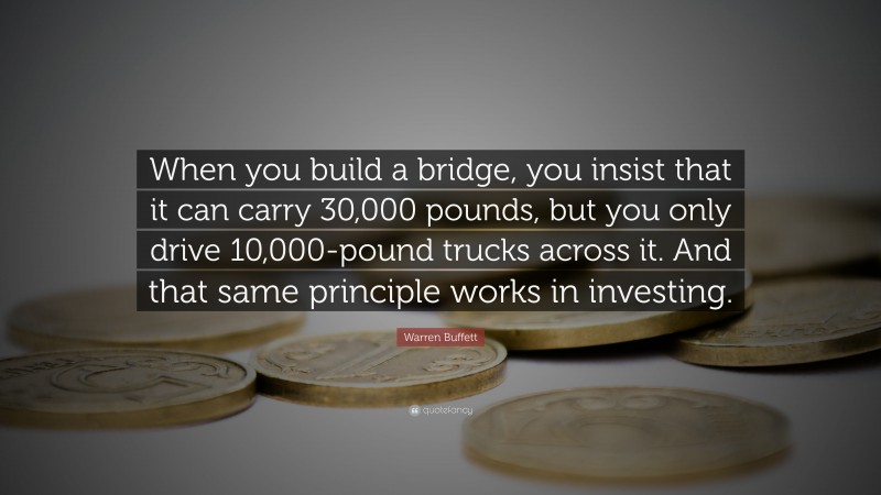 Warren Buffett Quote: “When you build a bridge, you insist that it can carry 30,000 pounds, but you only drive 10,000-pound trucks across it. And that same principle works in investing.”